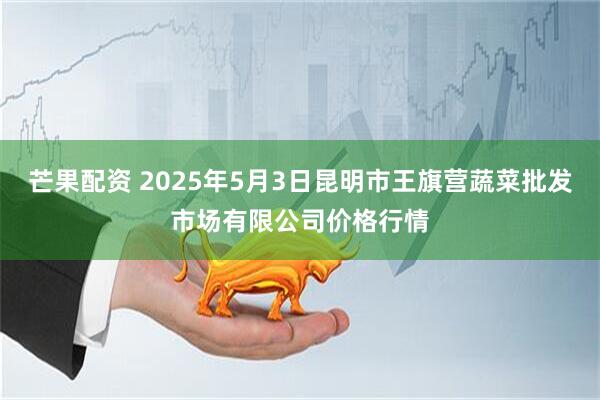 芒果配资 2025年5月3日昆明市王旗营蔬菜批发市场有限公司价格行情