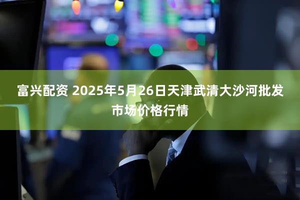 富兴配资 2025年5月26日天津武清大沙河批发市场价格行情