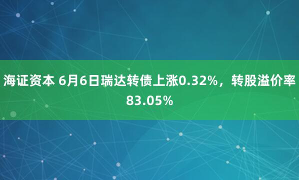 海证资本 6月6日瑞达转债上涨0.32%，转股溢价率83.05%