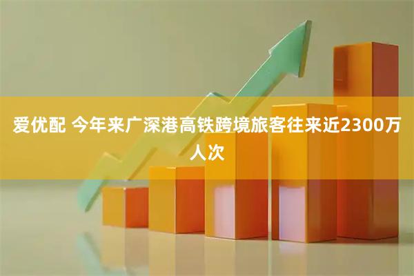 爱优配 今年来广深港高铁跨境旅客往来近2300万人次