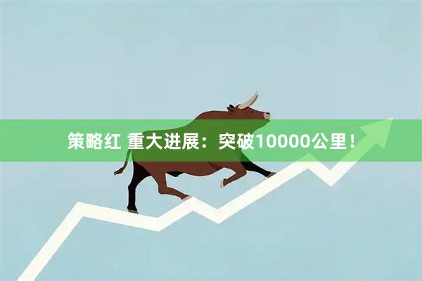 策略红 重大进展：突破10000公里！