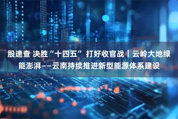 股速查 决胜“十四五” 打好收官战｜云岭大地绿能澎湃——云南持续推进新型能源体系建设