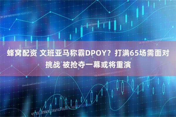 蜂窝配资 文班亚马称霸DPOY？打满65场需面对挑战 被抢夺一幕或将重演