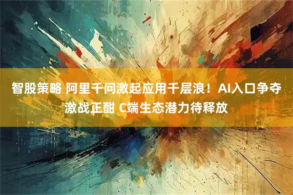 智股策略 阿里千问激起应用千层浪！AI入口争夺激战正酣 C端生态潜力待释放
