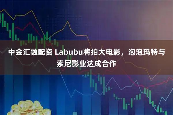 中金汇融配资 Labubu将拍大电影，泡泡玛特与索尼影业达成合作