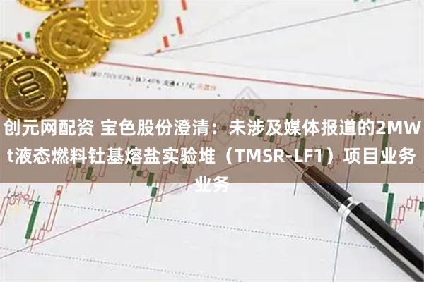 创元网配资 宝色股份澄清：未涉及媒体报道的2MWt液态燃料钍基熔盐实验堆（TMSR-LF1）项目业务