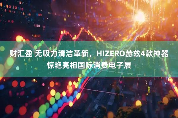 财汇盈 无吸力清洁革新，HIZERO赫兹4款神器惊艳亮相国际消费电子展