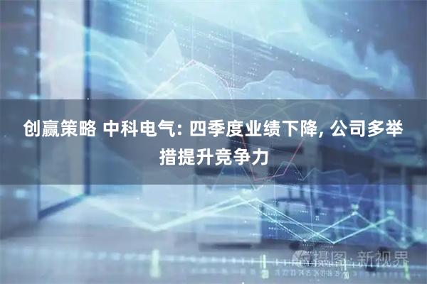 创赢策略 中科电气: 四季度业绩下降, 公司多举措提升竞争力