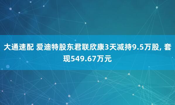 大通速配 爱迪特股东君联欣康3天减持9.5万股, 套现549.67万元