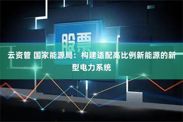 云资管 国家能源局：构建适配高比例新能源的新型电力系统