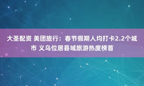 大圣配资 美团旅行：春节假期人均打卡2.2个城市 义乌位居县域旅游热度榜首