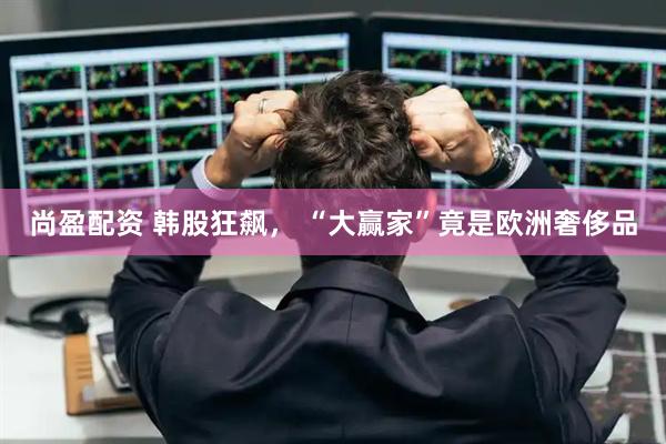 尚盈配资 韩股狂飙， “大赢家”竟是欧洲奢侈品