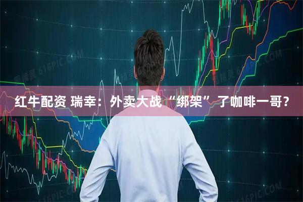 红牛配资 瑞幸：外卖大战 “绑架” 了咖啡一哥？