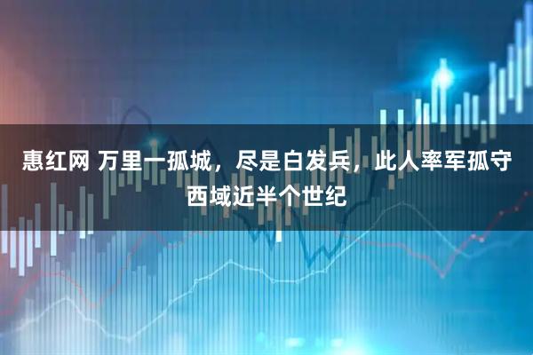 惠红网 万里一孤城，尽是白发兵，此人率军孤守西域近半个世纪