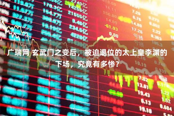 广瑞网 玄武门之变后，被迫退位的太上皇李渊的下场，究竟有多惨？